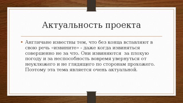 Актуальность проекта Англичане известны тем, что без конца вставляют в свою речь «извините» - даже когда извиняться совершенно не за что. Они извиняются за плохую погоду и за неспособность вовремя увернуться от неуклюжего и не глядящего по сторонам прохожего. Поэтому эта тема является очень актуальной. 