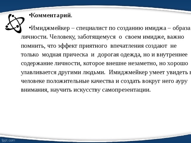 Комментарий . Имиджмейкер – специалист по созданию имиджа – образа личности. Человеку, заботящемуся о своем имидже, важно помнить, что эффект приятного впечатления создают не только модная прическа и дорогая одежда, но и внутреннее содержание личности, которое внешне незаметно, но хорошо улавливается другими людьми. Имиджмейкер умеет увидеть в человеке положительные качества и создать вокруг него ауру внимания, научить искусству самопрезентации.  