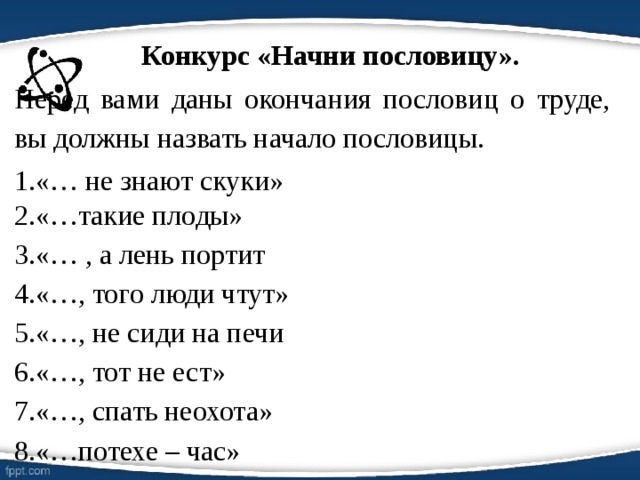 Конкурс «Начни пословицу». Перед вами даны окончания пословиц о труде, вы должны назвать начало пословицы. «… не знают скуки» «…такие плоды» «… , а лень портит «…, того люди чтут» «…, не сиди на печи «…, тот не ест» «…, спать неохота» «…потехе – час» 