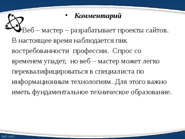 Комментарий Веб – мастер – разрабатывает проекты сайтов. В настоящее время наблюдается пик востребованности профессии. Спрос со временем упадет, но веб – мастер может легко переквалифицироваться в специалиста по информационным технологиям. Для этого важно иметь фундаментальное техническое образование.  