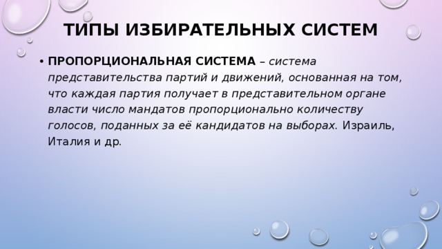 ТИПЫ ИЗБИРАТЕЛЬНЫХ СИСТЕМ ПРОПОРЦИОНАЛЬНАЯ СИСТЕМА – система представительства партий и движений, основанная на том, что каждая партия получает в представительном органе власти число мандатов пропорционально количеству голосов, поданных за её кандидатов на выборах. Израиль, Италия и др .  