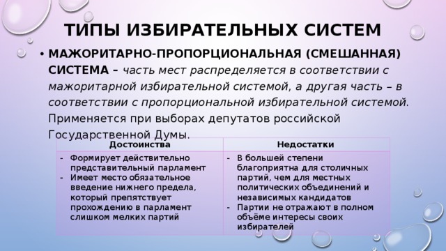 ТИПЫ ИЗБИРАТЕЛЬНЫХ СИСТЕМ МАЖОРИТАРНО-ПРОПОРЦИОНАЛЬНАЯ (СМЕШАННАЯ) СИСТЕМА – часть мест распределяется в соответствии с мажоритарной избирательной системой, а другая часть – в соответствии с пропорциональной избирательной системой. Применяется при выборах депутатов российской Государственной Думы. Достоинства Формирует действительно представительный парламент Имеет место обязательное введение нижнего предела, который препятствует прохождению в парламент слишком мелких партий  Недостатки В большей степени благоприятна для столичных партий, чем для местных политических объединений и независимых кандидатов Партии не отражают в полном объёме интересы своих избирателей 