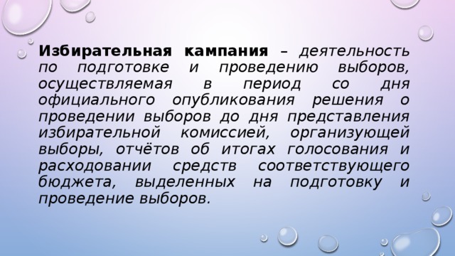 Избирательная кампания – деятельность по подготовке и проведению выборов, осуществляемая в период со дня официального опубликования решения о проведении выборов до дня представления избирательной комиссией, организующей выборы, отчётов об итогах голосования и расходовании средств соответствующего бюджета, выделенных на подготовку и проведение выборов. 