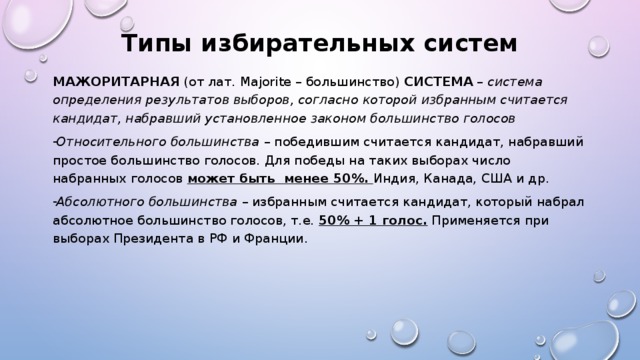 Типы избирательных систем МАЖОРИТАРНАЯ (от лат. Majorite – большинство) СИСТЕМА – система определения результатов выборов, согласно которой избранным считается кандидат, набравший установленное законом большинство голосов Относительного большинства – победившим считается кандидат, набравший простое большинство голосов. Для победы на таких выборах число набранных голосов может быть менее 50%. Индия, Канада, США и др. Абсолютного большинства – избранным считается кандидат, который набрал абсолютное большинство голосов, т.е. 50% + 1 голос. Применяется при выборах Президента в РФ и Франции. 