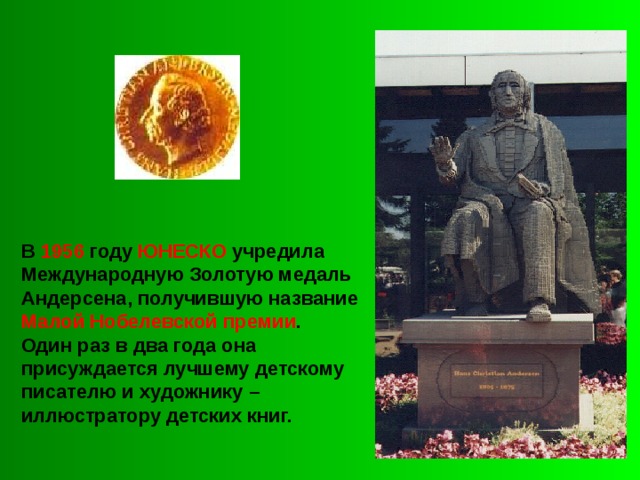 В 1956 году ЮНЕСКО учредила Международную Золотую медаль Андерсена, получившую название Малой Нобелевской премии . Один раз в два года она присуждается лучшему детскому писателю и художнику – иллюстратору детских книг. 