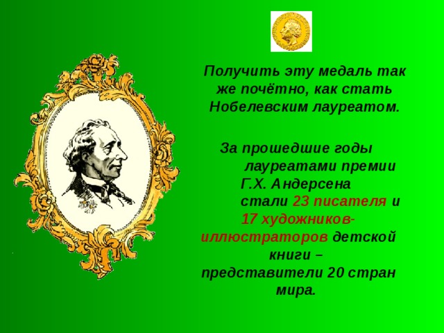 Получить эту медаль так же почётно, как стать Нобелевским лауреатом. За прошедшие годы  лауреатами премии Г.Х. Андерсена  стали 23 писателя и 17 художников- иллюстраторов детской книги – представители 20 стран мира.  