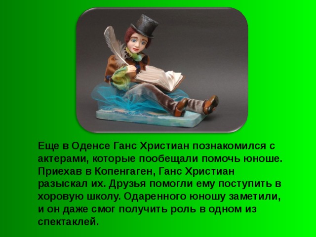 Еще в Оденсе Ганс Христиан познакомился с актерами, которые пообещали помочь юноше. Приехав в Копенгаген, Ганс Христиан разыскал их. Друзья помогли ему поступить в хоровую школу. Одаренного юношу заметили, и он даже смог получить роль в одном из спектаклей.  