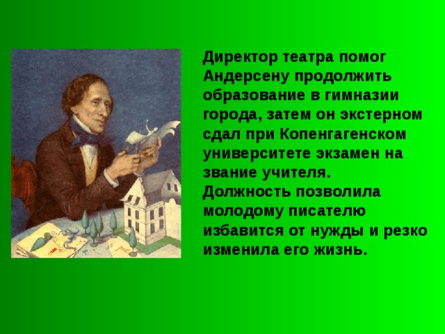 Директор театра помог Андерсену продолжить образование в гимназии города, затем он экстерном сдал при Копенгагенском университете экзамен на звание учителя. Должность позволила молодому писателю избавится от нужды и резко изменила его жизнь. 