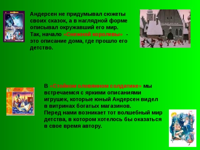 Андерсен не придумывал сюжеты своих сказок, а в наглядной форме описывал окружавший его мир. Так, начало «Снежной королевы» - это описание дома, где прошло его детство.  В «Стойком оловянном солдатике» мы встречаемся с яркими описаниями игрушек, которые юный Андерсен видел в витринах богатых магазинов. Перед нами возникает тот волшебный мир детства, в котором хотелось бы оказаться в свое время автору. 