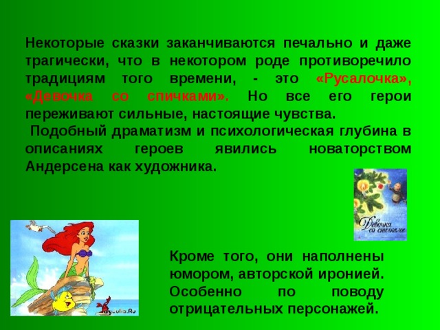 Некоторые сказки заканчиваются печально и даже трагически, что в некотором роде противоречило традициям того времени, - это «Русалочка», «Девочка со спичками». Но все его герои переживают сильные, настоящие чувства.  Подобный драматизм и психологическая глубина в описаниях героев явились новаторством Андерсена как художника. Кроме того, они наполнены юмором, авторской иронией. Особенно по поводу отрицательных персонажей. 