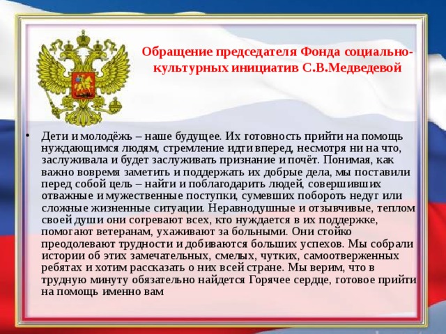 Обращение председателя Фонда социально- культурных инициатив С.В.Медведевой Дети и молодёжь – наше будущее. Их готовность прийти на помощь нуждающимся людям, стремление идти вперед, несмотря ни на что, заслуживала и будет заслуживать признание и почёт. Понимая, как важно вовремя заметить и поддержать их добрые дела, мы поставили перед собой цель – найти и поблагодарить людей, совершивших отважные и мужественные поступки, сумевших побороть недуг или сложные жизненные ситуации. Неравнодушные и отзывчивые, теплом своей души они согревают всех, кто нуждается в их поддержке, помогают ветеранам, ухаживают за больными. Они стойко преодолевают трудности и добиваются больших успехов. Мы собрали истории об этих замечательных, смелых, чутких, самоотверженных ребятах и хотим рассказать о них всей стране. Мы верим, что в трудную минуту обязательно найдется Горячее сердце, готовое прийти на помощь именно вам 