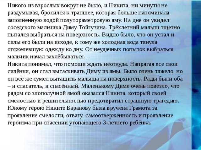 Никого из взрослых вокруг не было, и Никита, ни минуты не раздумывая, бросился к траншее, которая больше напоминала заполненную водой полутораметровую яму. На дне он увидел соседского мальчика Диму Тойгузина. Трёхлетний малыш тщетно пытался выбраться на поверхность. Видно было, что он устал и силы его были на исходе, к тому же холодная вода тянула отяжелевшую одежду ко дну. От неудачных попыток выбраться мальчик начал захлёбываться… Никита понимал, что помощи ждать неоткуда. Напрягая все свои силёнки, он стал вытаскивать Диму из ямы. Было очень тяжело, но он всё же сумел вытащить малыша на поверхность. Рады были оба – и спасатель, и спасённый. Маленькому Диме очень повезло, что рядом со злополучной ямой оказался Никита, который своей смелостью и решительностью предотвратил страшную трагедию. Юному герою Никите Баранову была вручена Грамота за проявление смелости, отвагу, самоотверженность и проявление героизма при спасении утопающего 3-летнего ребёнка. 