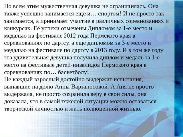 Но всем этим мужественная девушка не ограничилась. Она также успешно занимается ещё и… спортом! И не просто так занимается, а принимает участие в различных соревнованиях и конкурсах. Её успехи отмечены Дипломом за 1-е место и медалью на фестивале 2012 года Пермского края в соревнованиях по дартсу, а ещё дипломом за 3-е место и медалью на фестивале по дартсу в 2013 году. И в том же году эта удивительная девушка получила диплом и медаль за 1-е место на фестивале детей-инвалидов Пермского края в соревнованиях по… баскетболу! Не каждый взрослый достойно выдержит испытания, выпавшие на долю Анны Варзаносовой. А Аня не просто выдержала, не просто сохранила веру в свои силы, она доказала, что в самой тяжёлой ситуации можно оставаться творческой личностью и жить полноценной жизнью. 