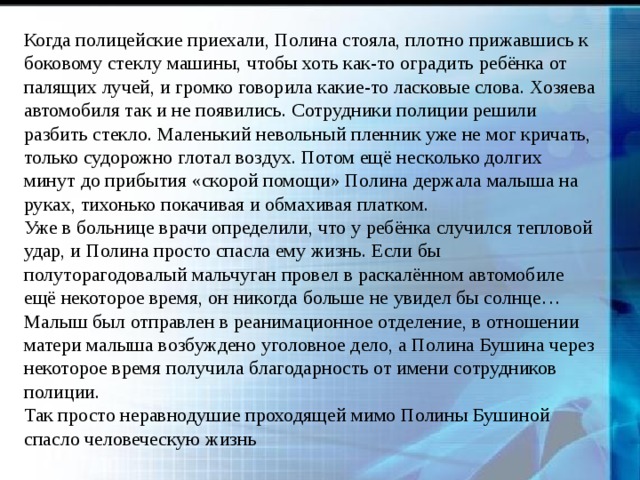 Когда полицейские приехали, Полина стояла, плотно прижавшись к боковому стеклу машины, чтобы хоть как-то оградить ребёнка от палящих лучей, и громко говорила какие-то ласковые слова. Хозяева автомобиля так и не появились. Сотрудники полиции решили разбить стекло. Маленький невольный пленник уже не мог кричать, только судорожно глотал воздух. Потом ещё несколько долгих минут до прибытия «скорой помощи» Полина держала малыша на руках, тихонько покачивая и обмахивая платком. Уже в больнице врачи определили, что у ребёнка случился тепловой удар, и Полина просто спасла ему жизнь. Если бы полуторагодовалый мальчуган провел в раскалённом автомобиле ещё некоторое время, он никогда больше не увидел бы солнце… Малыш был отправлен в реанимационное отделение, в отношении матери малыша возбуждено уголовное дело, а Полина Бушина через некоторое время получила благодарность от имени сотрудников полиции. Так просто неравнодушие проходящей мимо Полины Бушиной спасло человеческую жизнь 