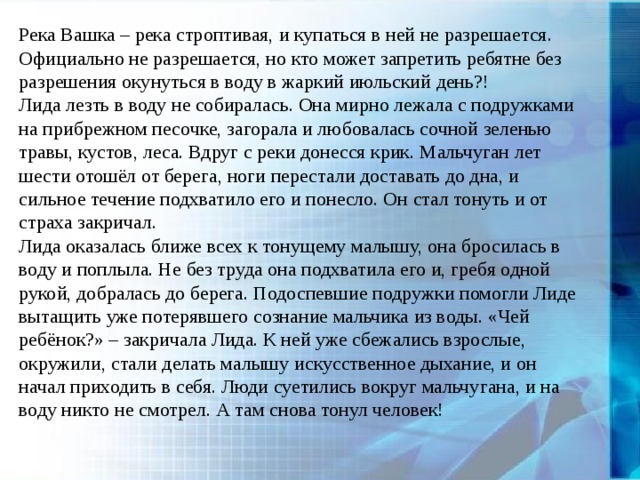 Река Вашка – река строптивая, и купаться в ней не разрешается. Официально не разрешается, но кто может запретить ребятне без разрешения окунуться в воду в жаркий июльский день?! Лида лезть в воду не собиралась. Она мирно лежала с подружками на прибрежном песочке, загорала и любовалась сочной зеленью травы, кустов, леса. Вдруг с реки донесся крик. Мальчуган лет шести отошёл от берега, ноги перестали доставать до дна, и сильное течение подхватило его и понесло. Он стал тонуть и от страха закричал. Лида оказалась ближе всех к тонущему малышу, она бросилась в воду и поплыла. Не без труда она подхватила его и, гребя одной рукой, добралась до берега. Подоспевшие подружки помогли Лиде вытащить уже потерявшего сознание мальчика из воды. «Чей ребёнок?» – закричала Лида. К ней уже сбежались взрослые, окружили, стали делать малышу искусственное дыхание, и он начал приходить в себя. Люди суетились вокруг мальчугана, и на воду никто не смотрел. А там снова тонул человек! 