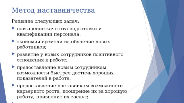 Метод наставничества Решение следующих задач: повышение качества подготовки и квалификации персонала; экономия времени на обучение новых работников; развитие у новых сотрудников позитивного отношения к работе; предоставление новым сотрудникам возможности быстрее достичь хороших показателей в работе; предоставление наставникам возможности карьерного роста, поощрение их за хорошую работу, признание их заслуг; снижение текучести кадров. 