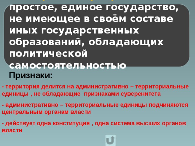 Унитарное государство – это простое, единое государство, не имеющее в своём составе иных государственных образований, обладающих политической самостоятельностью Признаки: - территория делится на административно – территориальные единицы , не обладающие признаками суверенитета - административно – территориальные единицы подчиняются центральным органам власти - действует одна конституция , одна система высших органов власти 