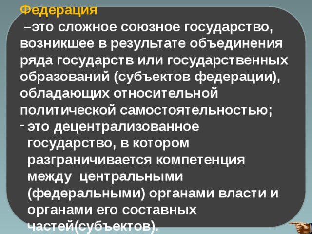 Федерация – это сложное союзное государство, возникшее в результате объединения ряда государств или государственных образований (субъектов федерации), обладающих относительной политической самостоятельностью; это децентрализованное государство, в котором разграничивается компетенция между центральными (федеральными) органами власти и органами его составных частей(субъектов). 