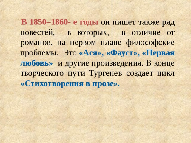  В 1850–1860- е годы он пишет также ряд повестей, в которых, в отличие от романов, на первом плане философские проблемы. Это «Ася»,  «Фауст», «Первая любовь» и другие произведения. В конце творческого пути Тургенев создает цикл «Стихотворения в прозе». 