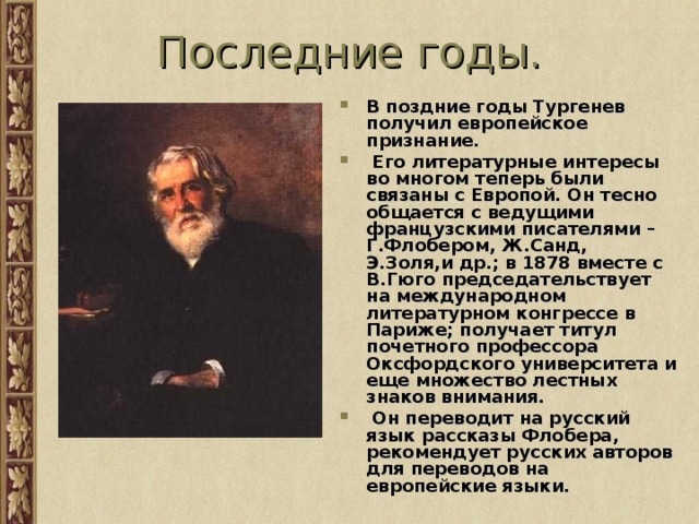 Последние годы. В поздние годы Тургенев получил европейское признание.  Его литературные интересы во многом теперь были связаны с Европой. Он тесно общается с ведущими французскими писателями – Г.Флобером, Ж.Санд, Э.Золя,и др.; в 1878 вместе с В.Гюго председательствует на международном литературном конгрессе в Париже; получает титул почетного профессора Оксфордского университета и еще множество лестных знаков внимания.  Он переводит на русский язык рассказы Флобера, рекомендует русских авторов для переводов на европейские языки. 