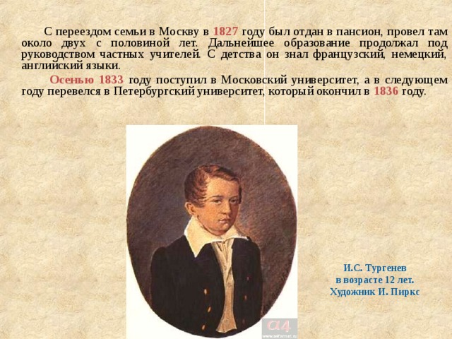  С переездом семьи в Москву в 1827 году был отдан в пансион, провел там около двух с половиной лет. Дальнейшее образование продолжал под руководством частных учителей. С детства он знал французский, немецкий, английский языки.  Осенью 1833 году поступил в Московский университет, а в следующем году перевелся в Петербургский университет, который окончил в 1836 году. И.С. Тургенев в возрасте 12 лет. Художник И. Пиркс 