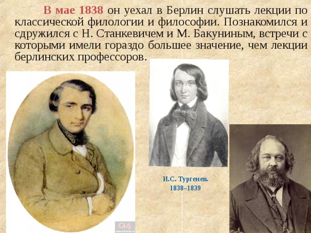  В мае 1838 он уехал в Берлин слушать лекции по классической филологии и философии. Познакомился и сдружился с Н. Станкевичем и М. Бакуниным, встречи с которыми имели гораздо большее значение, чем лекции берлинских профессоров. И.С. Тургенев. 1838–1839  
