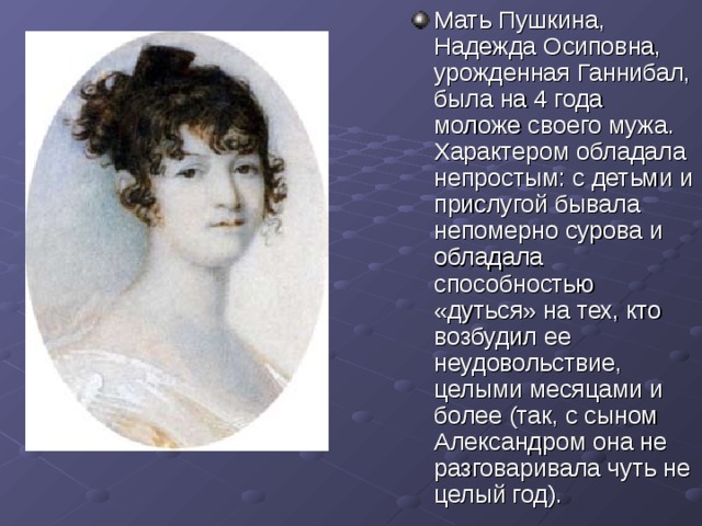 Мать Пушкина, Надежда Осиповна, урожденная Ганнибал, была на 4 года моложе своего мужа. Характером обладала непростым : с детьми и прислугой бывала непомерно сурова и обладала способностью «дуться» на тех, кто возбудил ее неудовольствие, целыми месяцами и более (так, с сыном Александром она не разговаривала чуть не целый год).  