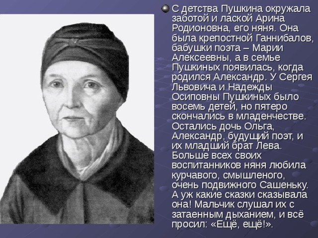 С детства Пушкина окружала заботой и лаской Арина Родионовна, его няня. Она была крепостной Ганнибалов, бабушки поэта – Марии Алексеевны, а в семье  Пушкиных появилась, когда родился Александр. У Сергея Львовича и Надежды Осиповны Пушкиных было восемь детей, но пятеро скончались в младенчестве. Остались дочь Ольга, Александр, будущий поэт, и их младший брат Лева. Больше всех своих воспитанников няня любила курчавого, смышленого, очень подвижного Сашеньку. А уж какие сказки сказывала она! Мальчик слушал их с затаенным дыханием, и всё просил: «Ещё, ещё!». 