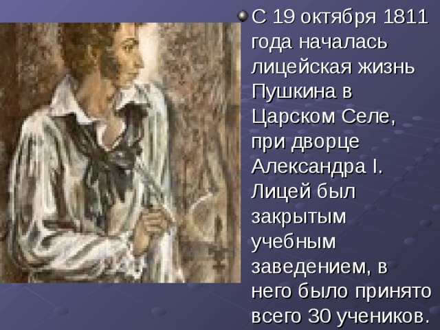 C 19 октября 1811 года началась лицейская жизнь Пушкина в Царском Селе, при дворце Александра I. Лицей был закрытым учебным заведением, в него было принято всего 30 учеников. 
