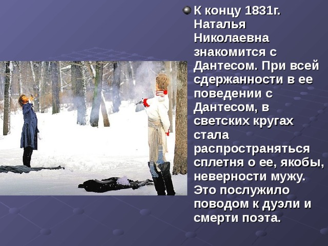 К концу 1831г. Наталья Николаевна знакомится с Дантесом. При всей сдержанности в ее поведении с Дантесом, в светских кругах стала распространяться сплетня о ее, якобы, неверности мужу. Это послужило поводом к дуэли и смерти поэта. 