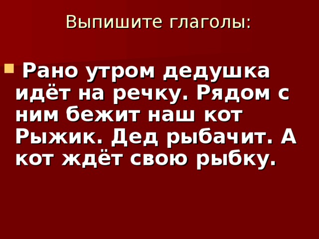  Выпишите глаголы:   Рано утром дедушка идёт на речку. Рядом с ним бежит наш кот Рыжик. Дед рыбачит. А кот ждёт свою рыбку.     