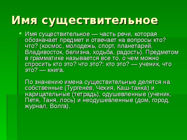 Имя существительное Имя существительное — часть речи, которая обозначает предмет и отвечает на вопросы кто? что? (космос, молодежь, спорт, планетарий, Владивосток, белизна, ходьба, радость). Предметом в грамматике называется все то, о чем можно спросить кто это? что это?: кто это? — ученик, что это? — книга.   По значению имена существительные делятся на собственные (Тургенев, Чехия, Каш-танка) и нарицательные (тетрадь), одушевленные (ученик, Петя, Таня, лось) и неодушевленные (дом, город, журнал, Волга).    