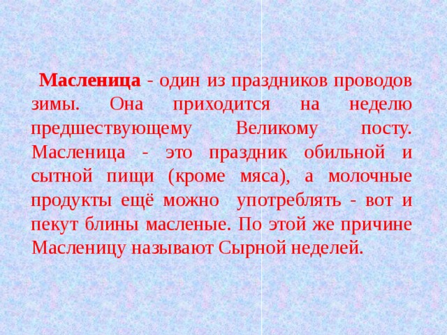 Масленица - один из праздников проводов зимы. Она приходится на неделю предшествующему Великому посту. Масленица - это праздник обильной и сытной пищи (кроме мяса), а молочные продукты ещё можно употреблять - вот и пекут блины масленые. По этой же причине Масленицу называют Сырной неделей. 