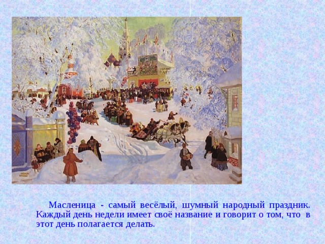 Масленица - самый весёлый, шумный народный праздник. Каждый день недели имеет своё название и говорит о том, что в этот день полагается делать. 