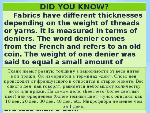DID YOU KNOW?  Fabrics have different thicknesses depending on the weight of threads or yarns. It is measured in terms of deniers. The word denier comes from the French and refers to an old coin. The weight of one denier was said to equal a small amount of thread or yarn. In fact, the sheerness (lighter color) or opaqueness (darker color) of stockings is described as 10 den, 20 den, 30 den, 40 den, etc. Microfibres are less than 1 den.   Ткани имеют разную толщину в зависимости от веса нитей или пряжи. Он измеряется в терминах «ден». Слово ден происходит от французского и относится к старой монете. Вес одного ден, как говорят, равняется небольшому количеству нити или пряжи. На самом деле, sheerness (более светлый цвет) или opaqueness (более темный цвет) чулок описаны как 10 ден, 20 ден, 30 ден, 40 ден, etc. Микрофибра не менее чем за 1 день. 