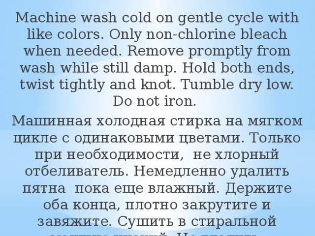 Machine wash cold on gentle cycle with like colors. Only non-chlorine bleach when needed. Remove promptly from wash while still damp. Hold both ends, twist tightly and knot. Tumble dry low. Do not iron. Машинная холодная стирка на мягком цикле с одинаковыми цветами. Только при необходимости, не хлорный отбеливатель. Немедленно удалить пятна пока еще влажный. Держите оба конца, плотно закрутите и завяжите. Сушить в стиральной машине низкий. Не гладить. 
