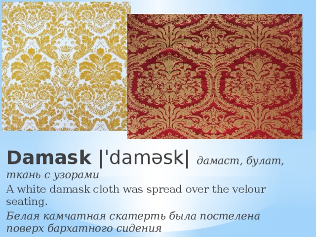 Damask |ˈdaməsk| дамаст, булат, ткань с узорами A white damask cloth was spread over the velour seating. Белая камчатная скатерть была постелена поверх бархатного сидения 