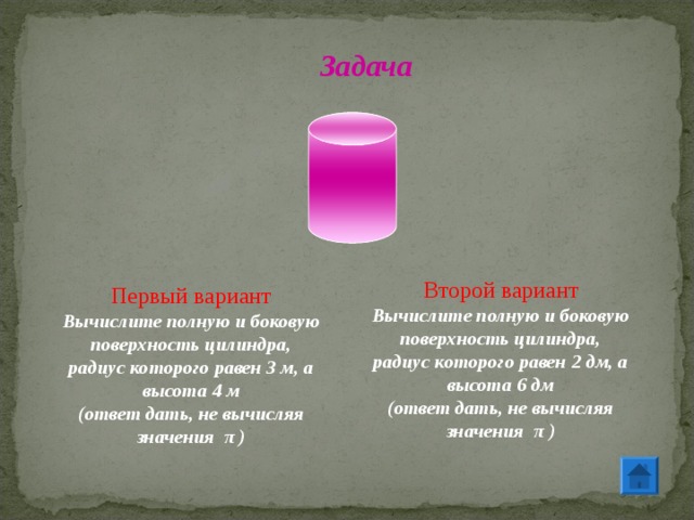 Задача Второй вариант Вычислите полную и боковую поверхность цилиндра, радиус которого равен 2 дм, а высота 6 дм (ответ дать, не вычисляя значения π ) Первый вариант Вычислите полную и боковую поверхность цилиндра, радиус которого равен 3 м, а высота 4 м (ответ дать, не вычисляя значения π ) 