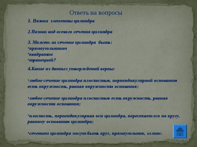 Ответь на вопросы 1. Назови элементы цилиндра 2.Назови вид осевого сечения цилиндра 3. Может ли сечение цилиндра быть: прямоугольником квадратом трапецией? 4.Какие из данных утверждений верны:  любое сечение цилиндра плоскостью, перпендикулярной основанию есть окружность, равная окружности основания;  любое сечение цилиндра плоскостью есть окружность, равная окружности основания;  плоскость, перпендикулярная оси цилиндра, пересекает его по кругу, равному основанию цилиндра;  сечением цилиндра могут быть круг, прямоугольник, эллипс. 