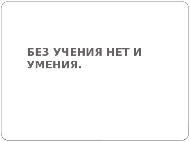 БЕЗ УЧЕНИЯ НЕТ И УМЕНИЯ. 