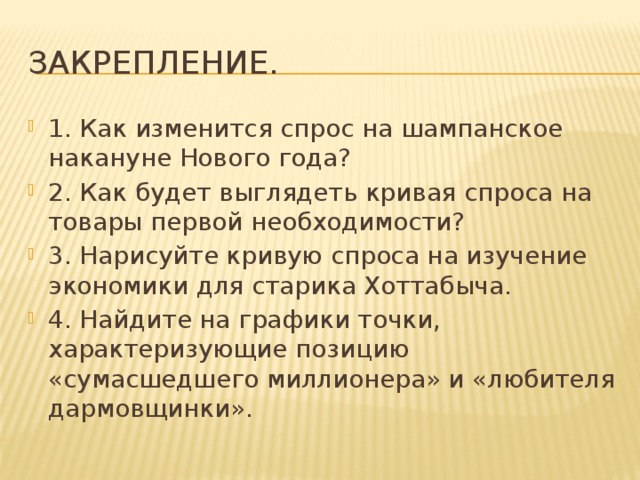 Закрепление. 1. Как изменится спрос на шампанское накануне Нового года? 2. Как будет выглядеть кривая спроса на товары первой необходимости? 3. Нарисуйте кривую спроса на изучение экономики для старика Хоттабыча. 4. Найдите на графики точки, характеризующие позицию «сумасшедшего миллионера» и «любителя дармовщинки». 