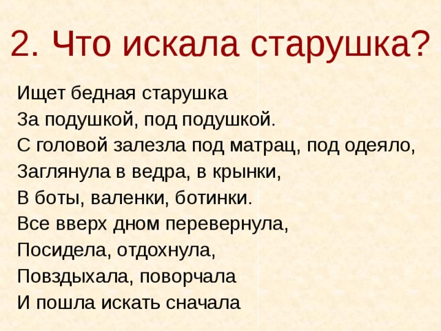 2. Что искала старушка? Ищет бедная старушка За подушкой, под подушкой. С головой залезла под матрац, под одеяло, Заглянула в ведра, в крынки, В боты, валенки, ботинки. Все вверх дном перевернула, Посидела, отдохнула, Повздыхала, поворчала И пошла искать сначала 