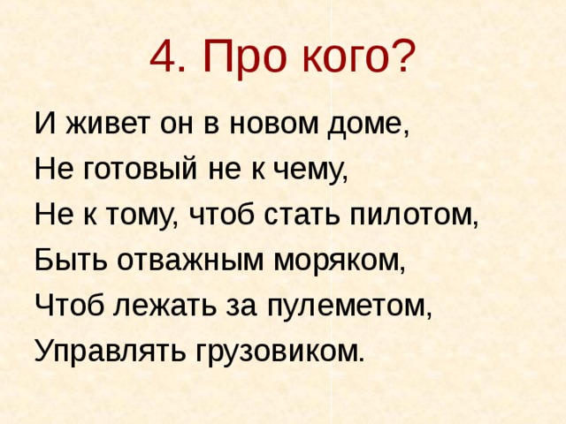 4. Про кого? И живет он в новом доме, Не готовый не к чему, Не к тому, чтоб стать пилотом, Быть отважным моряком, Чтоб лежать за пулеметом, Управлять грузовиком. 