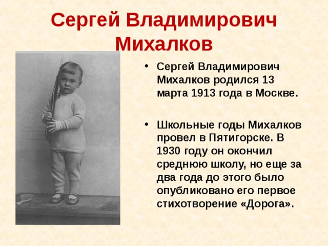 Сергей Владимирович Михалков Сергей Владимирович Михалков родился 13 марта 1913 года в Москве.  Школьные годы Михалков провел в Пятигорске. В 1930 году он окончил среднюю школу, но еще за два года до этого было опубликовано его первое стихотворение «Дорога». 
