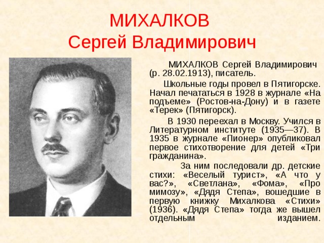 МИХАЛКОВ  Сергей Владимирович  МИХАЛКОВ Сергей Владимирович (р. 28.02.1913), писатель.  Школьные годы провел в Пятигорске. Начал печататься в 1928 в журнале «На подъеме» (Ростов-на-Дону) и в газете «Терек» (Пятигорск).  В 1930 переехал в Москву. Учился в Литературном институте (1935—37). В 1935 в журнале «Пионер» опубликовал первое стихотворение для детей «Три гражданина».  За ним последовали др. детские стихи: «Веселый турист», «А что у вас?», «Светлана», «Фома», «Про мимозу», «Дядя Степа», вошедшие в первую книжку Михалкова «Стихи» (1936). «Дядя Степа» тогда же вышел отдельным изданием.     