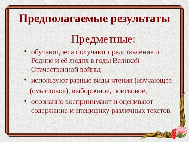 Предполагаемые результаты Предметные: обучающиеся получают представление о Родине и её людях в годы Великой Отечественной войны; используют разные виды чтения (изучающее  (смысловое), выборочное, поисковое; осознанно воспринимают и оценивают содержание и специфику различных текстов. 