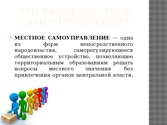 Что такое местное самоуправление? МЕСТНОЕ САМОУПРАВЛЕНИЕ — одна из форм непосредственного народовластия, саморегулирующееся общественное устройство, позволяющее территориальным образованиям решать вопросы местного значения  без привлечения органов центральной власти. 