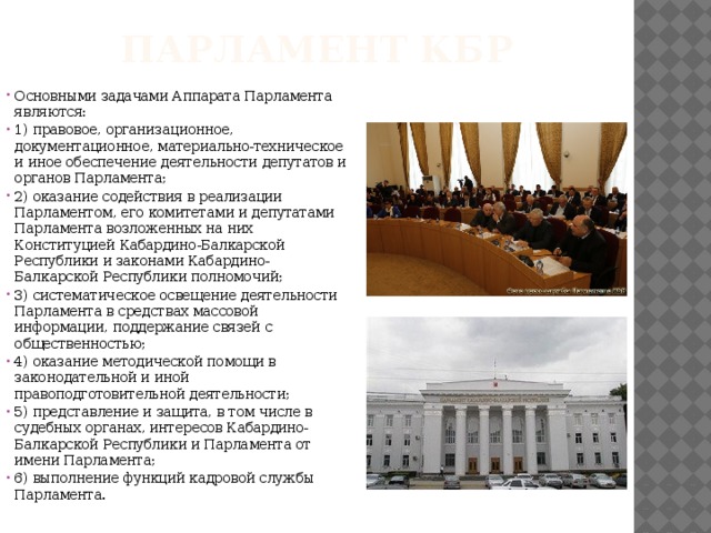 Парламент КБР   Основными задачами Аппарата Парламента являются: 1) правовое, организационное, документационное, материально-техническое и иное обеспечение деятельности депутатов и органов Парламента; 2) оказание содействия в реализации Парламентом, его комитетами и депутатами Парламента возложенных на них Конституцией Кабардино-Балкарской Республики и законами Кабардино-Балкарской Республики полномочий; 3) систематическое освещение деятельности Парламента в средствах массовой информации, поддержание связей с общественностью; 4) оказание методической помощи в законодательной и иной правоподготовительной деятельности; 5) представление и защита, в том числе в судебных органах, интересов Кабардино-Балкарской Республики и Парламента от имени Парламента; 6) выполнение функций кадровой службы Парламента. 
