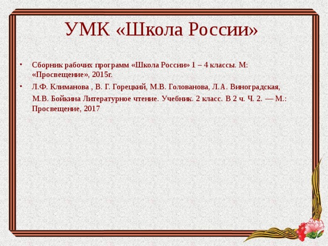 УМК  «Школа России»   Сборник рабочих программ «Школа России» 1 – 4 классы. М: «Просвещение», 2015г. Л.Ф. Климанова , В. Г. Горецкий, М.В. Голованова, Л.А. Виноградская,  М.В. Бойкина Литературное чтение. Учебник. 2 класс. В 2 ч. Ч. 2. — М.: Просвещение, 2017 