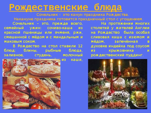 Рождественские блюда   Сочельник - это канун праздника Рождества.  Накануне праздника готовится праздничный стол с угощением.  Сочельник – это, прежде всего, семейный ужин: сочиво-каша из красной пшеницы или ячменя, ржи, смешанной с мёдом и с миндальным и маковым соком.  На протяжении многих столетий у жителей Англии на Рождество была особая сливовая каша с изюмом и мёдом, запечённая в духовке индейка под соусом из крыжовника и рождественский пуддинг.  В Рождество на стол ставили 12 блюд: блины, рыбные блюда, заливное, студень, молочный поросёнок с начинкой из каши, жареный гусь.  
